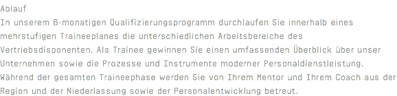 Ablauf In unserem 6-monatigen Qualifizierungsprogramm durchlaufen Sie innerhalb eines mehrstufigen Traineeplanes die unterschiedlichen Arbeitsbereiche des Vertriebsdisponenten. Als Trainee gewinnen Sie einen umfassenden Überblick über unser Unternehmen sowie die Prozesse und Instrumente moderner Personaldienstleistung. Während der gesamten Traineephase werden Sie von Ihrem Mentor und Ihrem Coach aus der Region und der Niederlassung sowie der Personalentwicklung betreut.