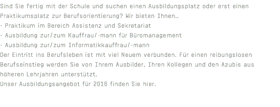 Sind Sie fertig mit der Schule und suchen einen Ausbildungsplatz oder erst einen Praktikumsplatz zur Berufsorientierung? Wir bieten Ihnen… - Praktikum im Bereich Assistenz und Sekretariat - Ausbildung zur/zum Kauffrau/-mann für Büromanagement - Ausbildung zur/zum Informatikkauffrau/-mann Der Eintritt ins Berufsleben ist mit viel Neuem verbunden. Für einen reibungslosen Berufseinstieg werden Sie von Ihrem Ausbilder, Ihren Kollegen und den Azubis aus höheren Lehrjahren unterstützt. Unser Ausbildungsangebot für 2016 finden Sie hier. 