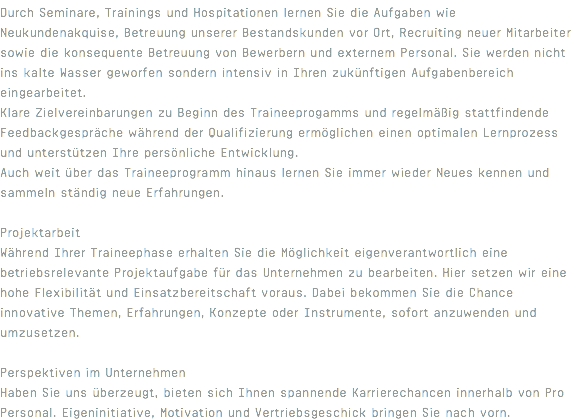 Durch Seminare, Trainings und Hospitationen lernen Sie die Aufgaben wie Neukundenakquise, Betreuung unserer Bestandskunden vor Ort, Recruiting neuer Mitarbeiter sowie die konsequente Betreuung von Bewerbern und externem Personal. Sie werden nicht ins kalte Wasser geworfen sondern intensiv in Ihren zukünftigen Aufgabenbereich eingearbeitet. Klare Zielvereinbarungen zu Beginn des Traineeprogamms und regelmäßig stattfindende Feedbackgespräche während der Qualifizierung ermöglichen einen optimalen Lernprozess und unterstützen Ihre persönliche Entwicklung. Auch weit über das Traineeprogramm hinaus lernen Sie immer wieder Neues kennen und sammeln ständig neue Erfahrungen. Projektarbeit Während Ihrer Traineephase erhalten Sie die Möglichkeit eigenverantwortlich eine betriebsrelevante Projektaufgabe für das Unternehmen zu bearbeiten. Hier setzen wir eine hohe Flexibilität und Einsatzbereitschaft voraus. Dabei bekommen Sie die Chance innovative Themen, Erfahrungen, Konzepte oder Instrumente, sofort anzuwenden und umzusetzen. Perspektiven im Unternehmen Haben Sie uns überzeugt, bieten sich Ihnen spannende Karrierechancen innerhalb von Pro Personal. Eigeninitiative, Motivation und Vertriebsgeschick bringen Sie nach vorn.
