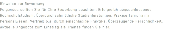 Hinweise zur Bewerbung Folgendes sollten Sie für Ihre Bewerbung beachten: Erfolgreich abgeschlossenes Hochschulstudium, Überdurchschnittliche Studienleistungen, Praxiserfahrung im Personalwesen, Vertrieb o.ä. durch einschlägige Praktika, Überzeugende Persönlichkeit. Aktuelle Angebote zum Einstieg als Trainee finden Sie hier. 