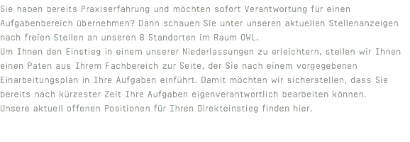 Sie haben bereits Praxiserfahrung und möchten sofort Verantwortung für einen Aufgabenbereich übernehmen? Dann schauen Sie unter unseren aktuellen Stellenanzeigen nach freien Stellen an unseren 8 Standorten im Raum OWL. Um Ihnen den Einstieg in einem unserer Niederlassungen zu erleichtern, stellen wir Ihnen einen Paten aus Ihrem Fachbereich zur Seite, der Sie nach einem vorgegebenen Einarbeitungsplan in Ihre Aufgaben einführt. Damit möchten wir sicherstellen, dass Sie bereits nach kürzester Zeit Ihre Aufgaben eigenverantwortlich bearbeiten können. Unsere aktuell offenen Positionen für Ihren Direkteinstieg finden hier. 