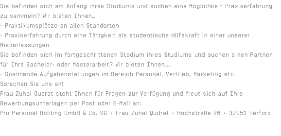 Sie befinden sich am Anfang ihres Studiums und suchen eine Möglichkeit Praxiserfahrung zu sammeln? Wir bieten Ihnen… - Praktikumsplätze an allen Standorten - Praxiserfahrung durch eine Tätigkeit als studentische Hilfskraft in einer unserer Niederlassungen Sie befinden sich im fortgeschrittenen Stadium ihres Studiums und suchen einen Partner für Ihre Bachelor- oder Masterarbeit? Wir bieten Ihnen... - Spannende Aufgabenstellungen im Bereich Personal, Vertrieb, Marketing etc. Sprechen Sie uns an! Frau Zuhal Qudrat steht Ihnen für Fragen zur Verfügung und freut sich auf Ihre Bewerbungsunterlagen per Post oder E-Mail an: Pro Personal Holding GmbH & Co. KG • Frau Zuhal Qudrat • Hochstraße 26 • 32051 Herford 