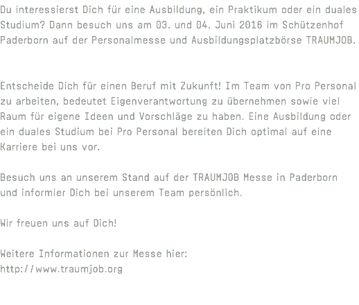 Du interessierst Dich für eine Ausbildung, ein Praktikum oder ein duales Studium? Dann besuch uns am 03. und 04. Juni 2016 im Schützenhof Paderborn auf der Personalmesse und Ausbildungsplatzbörse TRAUMJOB. Entscheide Dich für einen Beruf mit Zukunft! Im Team von Pro Personal zu arbeiten, bedeutet Eigenverantwortung zu übernehmen sowie viel Raum für eigene Ideen und Vorschläge zu haben. Eine Ausbildung oder ein duales Studium bei Pro Personal bereiten Dich optimal auf eine Karriere bei uns vor. Besuch uns an unserem Stand auf der TRAUMJOB Messe in Paderborn und informier Dich bei unserem Team persönlich. Wir freuen uns auf Dich! Weitere Informationen zur Messe hier: http://www.traumjob.org 