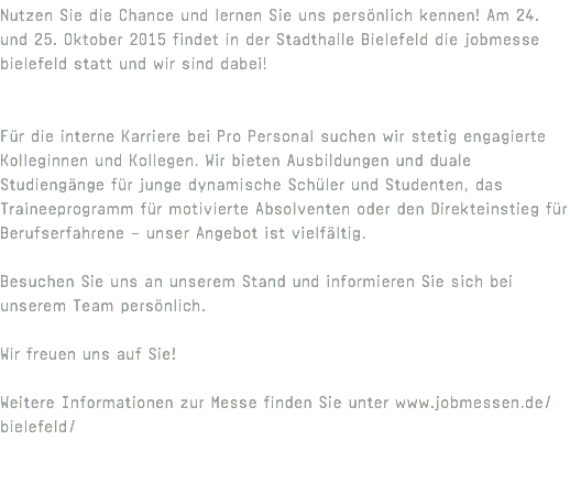 Nutzen Sie die Chance und lernen Sie uns persönlich kennen! Am 24. und 25. Oktober 2015 findet in der Stadthalle Bielefeld die jobmesse bielefeld statt und wir sind dabei! Für die interne Karriere bei Pro Personal suchen wir stetig engagierte Kolleginnen und Kollegen. Wir bieten Ausbildungen und duale Studiengänge für junge dynamische Schüler und Studenten, das Traineeprogramm für motivierte Absolventen oder den Direkteinstieg für Berufserfahrene – unser Angebot ist vielfältig. Besuchen Sie uns an unserem Stand und informieren Sie sich bei unserem Team persönlich. Wir freuen uns auf Sie! Weitere Informationen zur Messe finden Sie unter www.jobmessen.de/bielefeld/ 